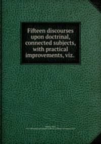 Fifteen discourses upon doctrinal, connected subjects, with practical improvements, viz. .