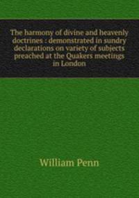 The harmony of divine and heavenly doctrines : demonstrated in sundry declarations on variety of subjects preached at the Quakers meetings in London