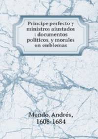 Principe perfecto y ministros aiustados : documentos politicos, y morales en emblemas