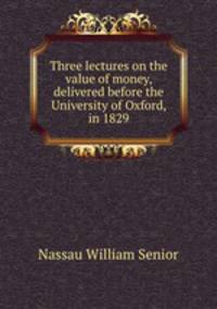 Three lectures on the value of money, delivered before the University of Oxford, in 1829