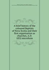 A brief history of the coloured Baptists of Nova Scotia and their first organization as churches, A.D. 1832 microform