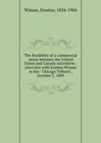 The feasibility of a commercial union between the United States and Canada microform : interview with Erastus Wiman in the " Chicago Tribune", October 5, 1889
