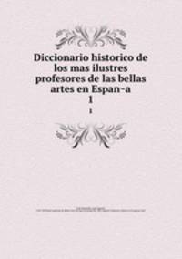 Diccionario historico de los mas ilustres profesores de las bellas artes en Espana. 1