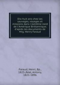 Dix-huit ans chez les sauvages, voyages et missions dans l`extrme nord de l`Amrique Brittannique; d`aprs les documents de Mrg. Henry Faraud