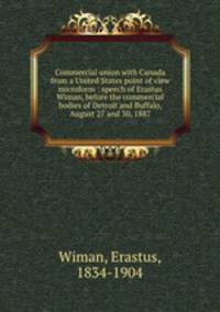 Commercial union with Canada from a United States point of view microform : speech of Erastus Wiman, before the commercial bodies of Detroit and Buffalo, August 27 and 30, 1887