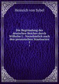Die Begrndung des deutschen Reiches durch Wilhelm I.: Vornehmlich nach den preussischen Staatsacten. 1