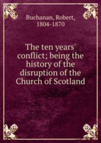 The ten years` conflict; being the history of the disruption of the Church of Scotland