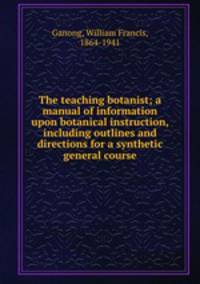 The teaching botanist; a manual of information upon botanical instruction, including outlines and directions for a synthetic general course