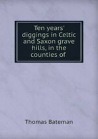 Ten years` diggings in Celtic and Saxon grave hills, in the counties of .