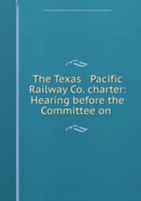 The Texas & Pacific Railway Co. charter: Hearing before the Committee on .
