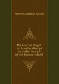 The teacher taught: an humble attempt to make the path of the Sunday-school .