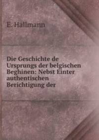 Die Geschichte de Ursprungs der belgischen Beghinen: Nebst Einter authentischen Berichtigung der .