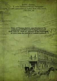 Diary, of Thomas Burton, esq. member in the parliaments of Oliver and Richard Cromwell from 1656-59 . With an . account of the Parliament of 1654; from the journal of Guibon Goddard . 3
