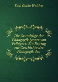 Die Grundzge der Pdagogik Ignatz von Felbigers: Ein Beitrag zur Geschichte der Pdagogik des .