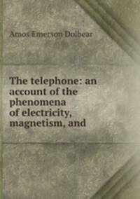 The telephone: an account of the phenomena of electricity, magnetism, and .
