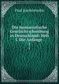 Die humanistische Geschichtschreibung in Deutschland: Heft I. Die Anfnge .. 1