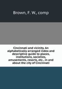 Cincinnati and vicinity. An alphabetically arranged index and descriptive guide to places, institutions, societies, amusements, resorts, etc., in and about the city of Cincinnati