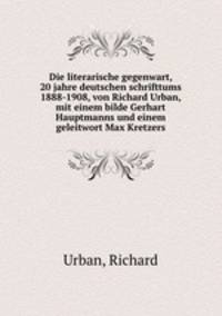 Die literarische gegenwart, 20 jahre deutschen schrifttums 1888-1908, von Richard Urban, mit einem bilde Gerhart Hauptmanns und einem geleitwort Max Kretzers
