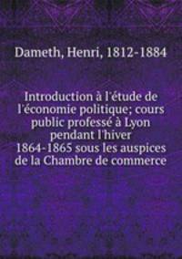 Introduction l`tude de l`conomie politique; cours public profess Lyon pendant l`hiver 1864-1865 sous les auspices de la Chambre de commerce