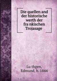 Die quellen and der historische werth der frankischen Trojasage