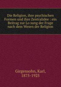 Die Religion, ihre psychischen Formen und ihre Zentralidee : ein Beitrag zur Losung der Frage nach dem Wesen der Religion