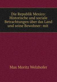 Die Republik Mexico: Historische und sociale Betrachtungen ber das Land und seine Bewohner: mit .