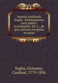 Joannis cardinalis Soglia . Institutionum juris publici ecclesiastici. Ed. 3., ab ipso auctore recognita et aucta