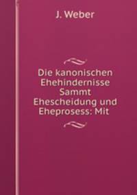 Die kanonischen Ehehindernisse Sammt Ehescheidung und Eheprosess: Mit .