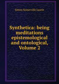 Synthetica: being meditations epistemological and ontological, Volume 2