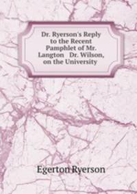 Dr. Ryerson`s Reply to the Recent Pamphlet of Mr. Langton & Dr. Wilson, on the University .