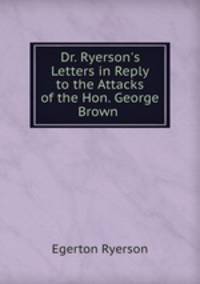 Dr. Ryerson`s Letters in Reply to the Attacks of the Hon. George Brown .