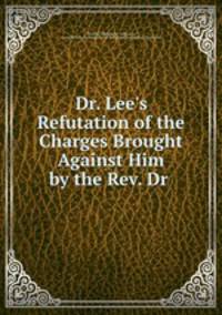 Dr. Lee`s Refutation of the Charges Brought Against Him by the Rev. Dr .