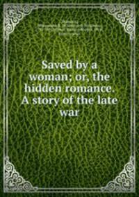 Saved by a woman; or, the hidden romance. A story of the late war