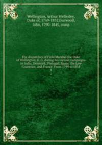 The dispatches of Field Marshal the Duke of Wellington, K. G. during his various campaigns in India, Denmark, Portugal, Spain, the Low Countries, and France. From 1799 to 1818. 4