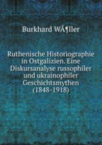 Ruthenische Historiographie in Ostgalizien. Eine Diskursanalyse russophiler und ukrainophiler Geschichtsmythen (1848-1918)
