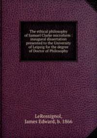 The ethical philosophy of Samuel Clarke microform : inaugural dissertation presented to the University of Leipzig for the degree of Doctor of Philosophy