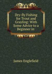 Dry-fly Fishing for Trout and Grayling: With Some Advice to a Beginner in .