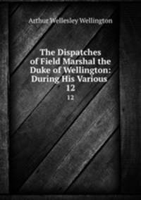 The Dispatches of Field Marshal the Duke of Wellington: During His Various .. 12