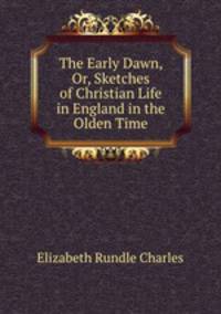 The Early Dawn, Or, Sketches of Christian Life in England in the Olden Time