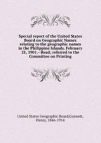 Special report of the United States Board on Geographic Names relating to the geographic names in the Philippine Islands. February 21, 1901.--Read; referred to the Committee on Printing