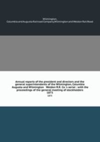 Annual reports of the president and directors and the general superintendents of the Wilmington, Columbia & Augusta and Wilmington & Weldon R.R. Co.`s serial : with the proceedings of the general meeting of stockholders. 1873