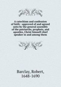 A catechism and confession of faith : approved of and agreed unto by the general assembly of the patriarchs, prophets, and apostles, Christ himself chief speaker in and among them