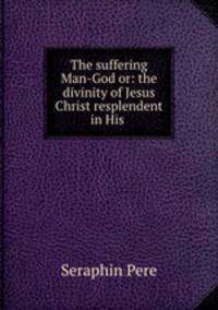 The suffering Man-God or: the divinity of Jesus Christ resplendent in His .