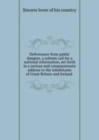Deliverance from public dangers, a solemn call for a national reformation, set forth in a serious and compassionate address to the inhabitants of Great Britain and Ireland .