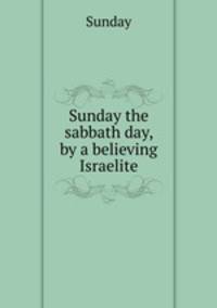 Sunday the sabbath day, by a believing Israelite
