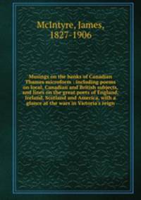 Musings on the banks of Canadian Thames microform : including poems on local, Canadian and British subjects, and lines on the great poets of England, Ireland, Scotland and America, with a glance at the wars in Victoria`s reign