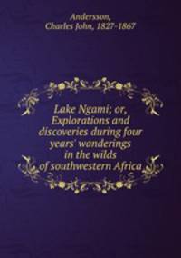 Lake Ngami; or, Explorations and discoveries during four years` wanderings in the wilds of southwestern Africa