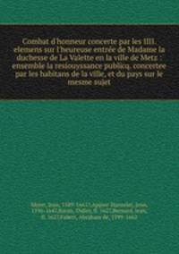 Combat d`honneur concerte par les IIII. elemens sur l`heureuse entre de Madame la duchesse de La Valette en la ville de Metz : ensemble la resiouyssance publicq. concertee par les habitans de la ville, et du pays sur le mesme sujet