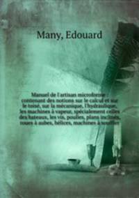 Manuel de l`artisan microforme : contenant des notions sur le calcul et sur le tois, sur la mcanique, l`hydraulique, les machines vapeur, spcialement celles des bateaux, les vis, poulies, plans inclins, roues aubes, hlices, machines souffler