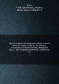 English Goodwin family papers; being material collected in the search for the ancestry of William and Ozias Goodwin, immigrants of 1632 and residents of Hartford, Connecticut . v.3